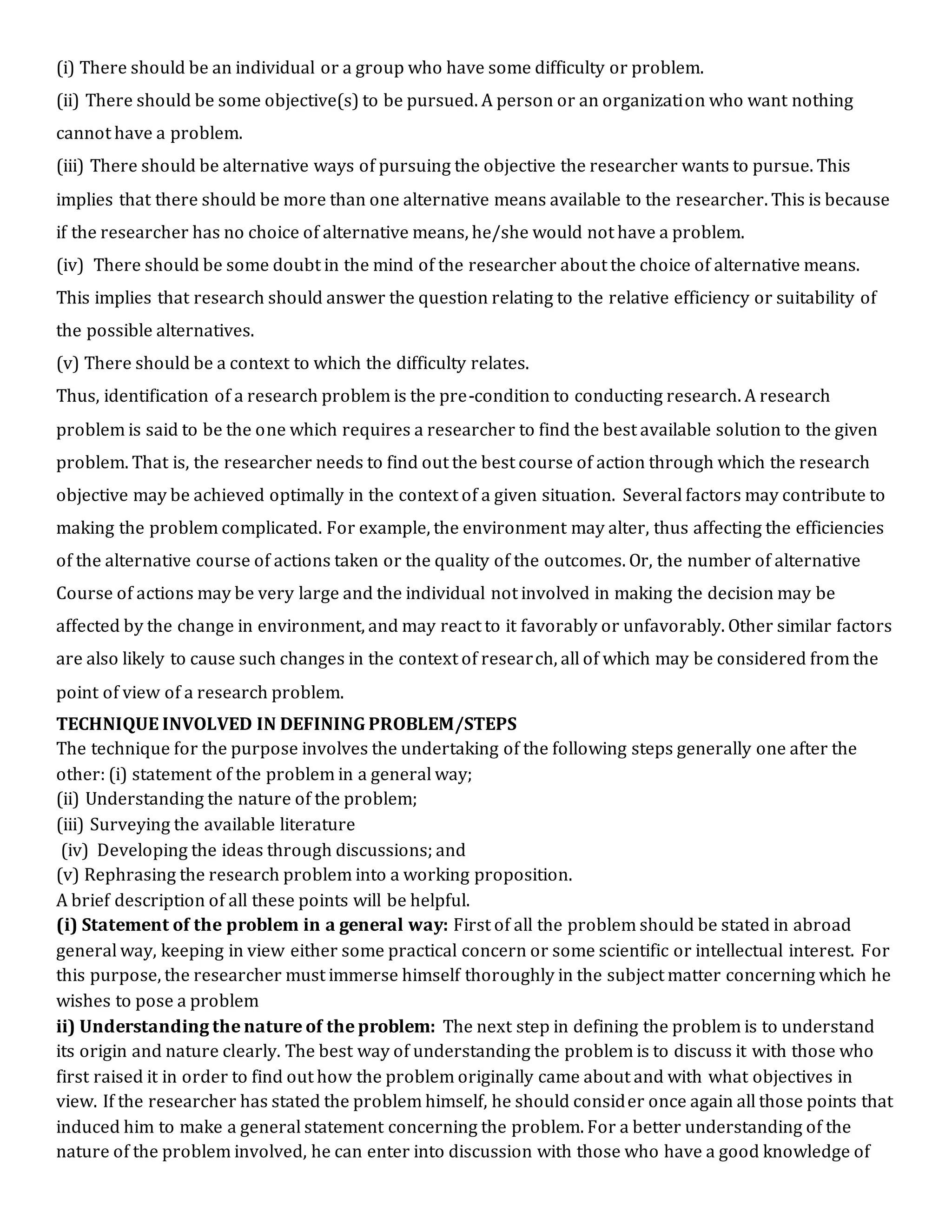 (i) There should be an individual or a group who have some difficulty or problem.
(ii) There should be some objective(s) to be pursued. A person or an organization who want nothing
cannot have a problem.
(iii) There should be alternative ways of pursuing the objective the researcher wants to pursue. This
implies that there should be more than one alternative means available to the researcher. This is because
if the researcher has no choice of alternative means, he/she would not have a problem.
(iv) There should be some doubt in the mind of the researcher about the choice of alternative means.
This implies that research should answer the question relating to the relative efficiency or suitability of
the possible alternatives.
(v) There should be a context to which the difficulty relates.
Thus, identification of a research problem is the pre-condition to conducting research. A research
problem is said to be the one which requires a researcher to find the best available solution to the given
problem. That is, the researcher needs to find out the best course of action through which the research
objective may be achieved optimally in the context of a given situation. Several factors may contribute to
making the problem complicated. For example, the environment may alter, thus affecting the efficiencies
of the alternative course of actions taken or the quality of the outcomes. Or, the number of alternative
Course of actions may be very large and the individual not involved in making the decision may be
affected by the change in environment, and may react to it favorably or unfavorably. Other similar factors
are also likely to cause such changes in the context of research, all of which may be considered from the
point of view of a research problem.
TECHNIQUE INVOLVED IN DEFINING PROBLEM/STEPS
The technique for the purpose involves the undertaking of the following steps generally one after the
other: (i) statement of the problem in a general way;
(ii) Understanding the nature of the problem;
(iii) Surveying the available literature
(iv) Developing the ideas through discussions; and
(v) Rephrasing the research problem into a working proposition.
A brief description of all these points will be helpful.
(i) Statement of the problem in a general way: First of all the problem should be stated in abroad
general way, keeping in view either some practical concern or some scientific or intellectual interest. For
this purpose, the researcher must immerse himself thoroughly in the subject matter concerning which he
wishes to pose a problem
ii) Understanding the nature of the problem: The next step in defining the problem is to understand
its origin and nature clearly. The best way of understanding the problem is to discuss it with those who
first raised it in order to find out how the problem originally came about and with what objectives in
view. If the researcher has stated the problem himself, he should consider once again all those points that
induced him to make a general statement concerning the problem. For a better understanding of the
nature of the problem involved, he can enter into discussion with those who have a good knowledge of
 