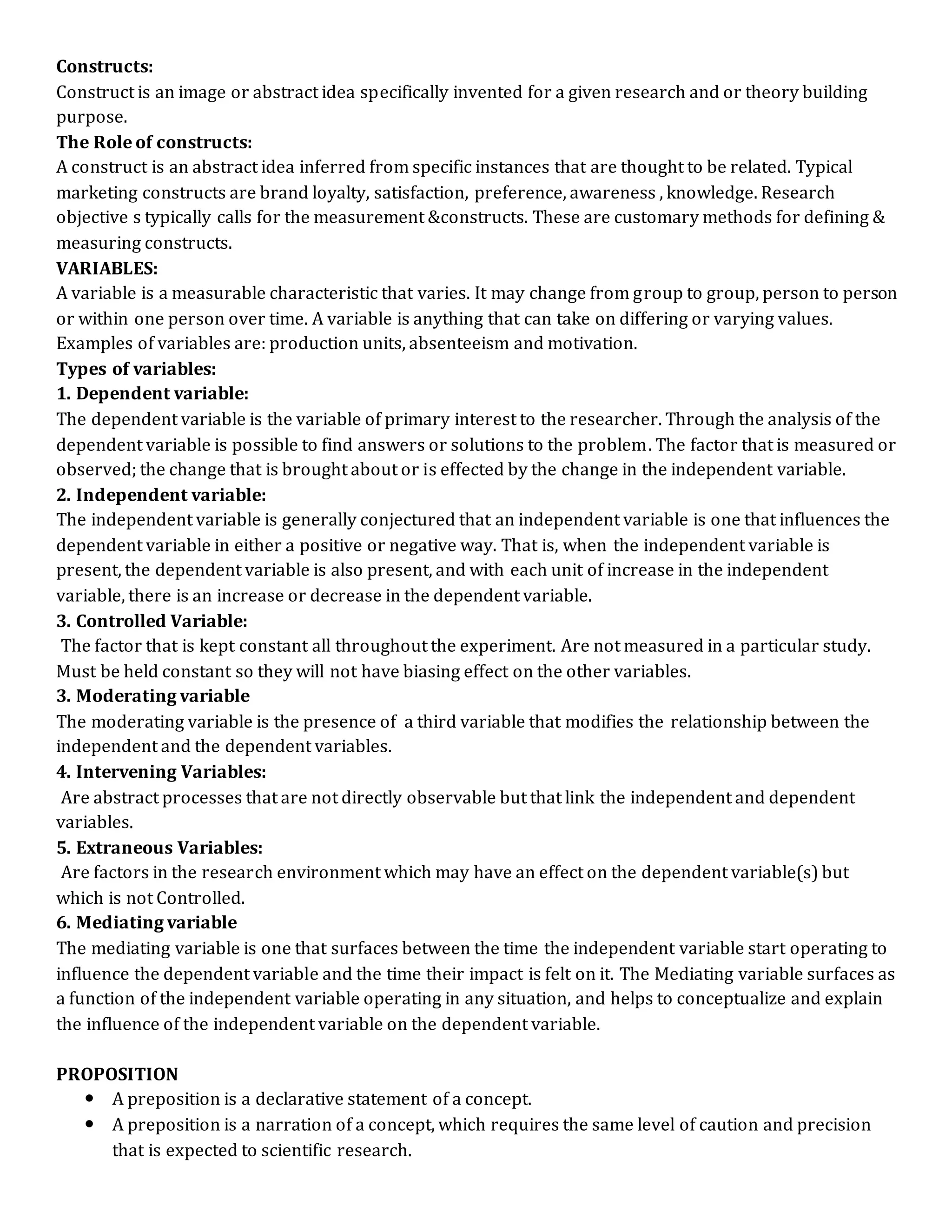 Constructs:
Construct is an image or abstract idea specifically invented for a given research and or theory building
purpose.
The Role of constructs:
A construct is an abstract idea inferred from specific instances that are thought to be related. Typical
marketing constructs are brand loyalty, satisfaction, preference, awareness , knowledge. Research
objective s typically calls for the measurement &constructs. These are customary methods for defining &
measuring constructs.
VARIABLES:
A variable is a measurable characteristic that varies. It may change from group to group, person to person
or within one person over time. A variable is anything that can take on differing or varying values.
Examples of variables are: production units, absenteeism and motivation.
Types of variables:
1. Dependent variable:
The dependent variable is the variable of primary interest to the researcher. Through the analysis of the
dependent variable is possible to find answers or solutions to the problem. The factor that is measured or
observed; the change that is brought about or is effected by the change in the independent variable.
2. Independent variable:
The independent variable is generally conjectured that an independent variable is one that influences the
dependent variable in either a positive or negative way. That is, when the independent variable is
present, the dependent variable is also present, and with each unit of increase in the independent
variable, there is an increase or decrease in the dependent variable.
3. Controlled Variable:
The factor that is kept constant all throughout the experiment. Are not measured in a particular study.
Must be held constant so they will not have biasing effect on the other variables.
3. Moderating variable
The moderating variable is the presence of a third variable that modifies the relationship between the
independent and the dependent variables.
4. Intervening Variables:
Are abstract processes that are not directly observable but that link the independent and dependent
variables.
5. Extraneous Variables:
Are factors in the research environment which may have an effect on the dependent variable(s) but
which is not Controlled.
6. Mediating variable
The mediating variable is one that surfaces between the time the independent variable start operating to
influence the dependent variable and the time their impact is felt on it. The Mediating variable surfaces as
a function of the independent variable operating in any situation, and helps to conceptualize and explain
the influence of the independent variable on the dependent variable.
PROPOSITION
 A preposition is a declarative statement of a concept.
 A preposition is a narration of a concept, which requires the same level of caution and precision
that is expected to scientific research.
 