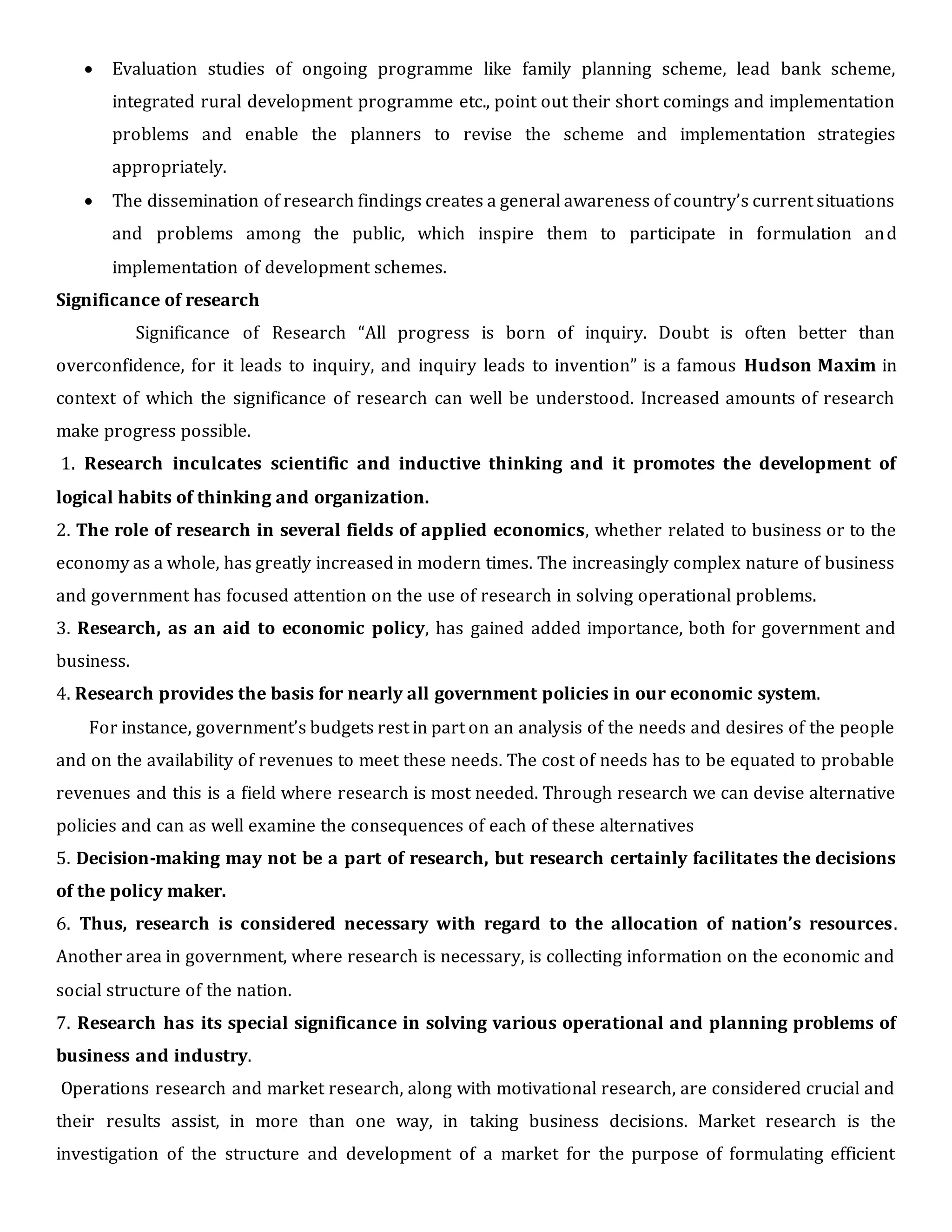  Evaluation studies of ongoing programme like family planning scheme, lead bank scheme,
integrated rural development programme etc., point out their short comings and implementation
problems and enable the planners to revise the scheme and implementation strategies
appropriately.
 The dissemination of research findings creates a general awareness of country’s current situations
and problems among the public, which inspire them to participate in formulation and
implementation of development schemes.
Significance of research
Significance of Research “All progress is born of inquiry. Doubt is often better than
overconfidence, for it leads to inquiry, and inquiry leads to invention” is a famous Hudson Maxim in
context of which the significance of research can well be understood. Increased amounts of research
make progress possible.
1. Research inculcates scientific and inductive thinking and it promotes the development of
logical habits of thinking and organization.
2. The role of research in several fields of applied economics, whether related to business or to the
economy as a whole, has greatly increased in modern times. The increasingly complex nature of business
and government has focused attention on the use of research in solving operational problems.
3. Research, as an aid to economic policy, has gained added importance, both for government and
business.
4. Research provides the basis for nearly all government policies in our economic system.
For instance, government’s budgets rest in part on an analysis of the needs and desires of the people
and on the availability of revenues to meet these needs. The cost of needs has to be equated to probable
revenues and this is a field where research is most needed. Through research we can devise alternative
policies and can as well examine the consequences of each of these alternatives
5. Decision-making may not be a part of research, but research certainly facilitates the decisions
of the policy maker.
6. Thus, research is considered necessary with regard to the allocation of nation’s resources.
Another area in government, where research is necessary, is collecting information on the economic and
social structure of the nation.
7. Research has its special significance in solving various operational and planning problems of
business and industry.
Operations research and market research, along with motivational research, are considered crucial and
their results assist, in more than one way, in taking business decisions. Market research is the
investigation of the structure and development of a market for the purpose of formulating efficient
 