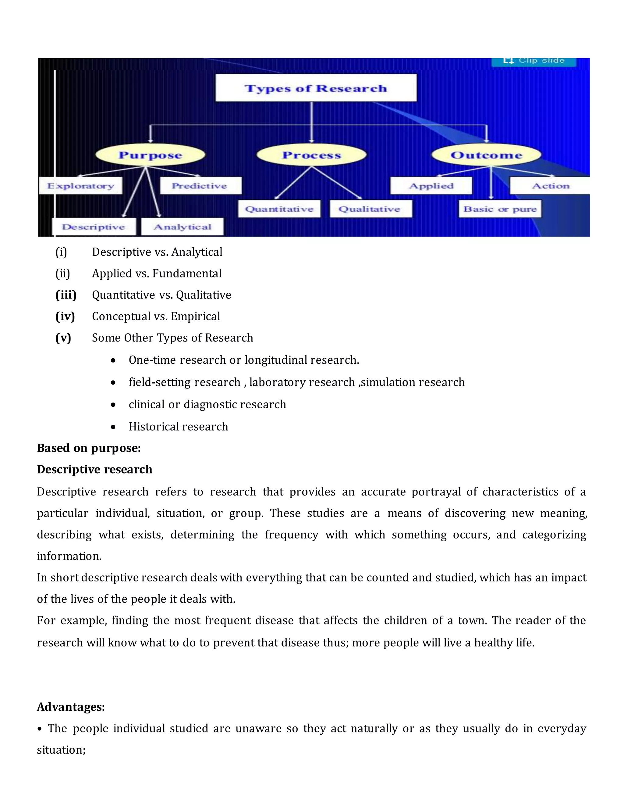 (i) Descriptive vs. Analytical
(ii) Applied vs. Fundamental
(iii) Quantitative vs. Qualitative
(iv) Conceptual vs. Empirical
(v) Some Other Types of Research
 One-time research or longitudinal research.
 field-setting research , laboratory research ,simulation research
 clinical or diagnostic research
 Historical research
Based on purpose:
Descriptive research
Descriptive research refers to research that provides an accurate portrayal of characteristics of a
particular individual, situation, or group. These studies are a means of discovering new meaning,
describing what exists, determining the frequency with which something occurs, and categorizing
information.
In short descriptive research deals with everything that can be counted and studied, which has an impact
of the lives of the people it deals with.
For example, finding the most frequent disease that affects the children of a town. The reader of the
research will know what to do to prevent that disease thus; more people will live a healthy life.
Advantages:
• The people individual studied are unaware so they act naturally or as they usually do in everyday
situation;
 