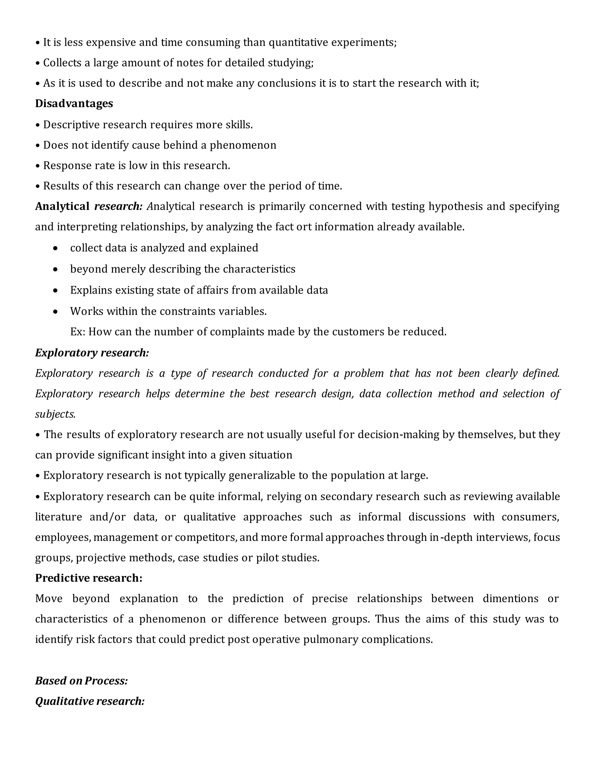 • It is less expensive and time consuming than quantitative experiments;
• Collects a large amount of notes for detailed studying;
• As it is used to describe and not make any conclusions it is to start the research with it;
Disadvantages
• Descriptive research requires more skills.
• Does not identify cause behind a phenomenon
• Response rate is low in this research.
• Results of this research can change over the period of time.
Analytical research: Analytical research is primarily concerned with testing hypothesis and specifying
and interpreting relationships, by analyzing the fact ort information already available.
 collect data is analyzed and explained
 beyond merely describing the characteristics
 Explains existing state of affairs from available data
 Works within the constraints variables.
Ex: How can the number of complaints made by the customers be reduced.
Exploratory research:
Exploratory research is a type of research conducted for a problem that has not been clearly defined.
Exploratory research helps determine the best research design, data collection method and selection of
subjects.
• The results of exploratory research are not usually useful for decision-making by themselves, but they
can provide significant insight into a given situation
• Exploratory research is not typically generalizable to the population at large.
• Exploratory research can be quite informal, relying on secondary research such as reviewing available
literature and/or data, or qualitative approaches such as informal discussions with consumers,
employees, management or competitors, and more formal approaches through in-depth interviews, focus
groups, projective methods, case studies or pilot studies.
Predictive research:
Move beyond explanation to the prediction of precise relationships between dimentions or
characteristics of a phenomenon or difference between groups. Thus the aims of this study was to
identify risk factors that could predict post operative pulmonary complications.
Based on Process:
Qualitative research:
 