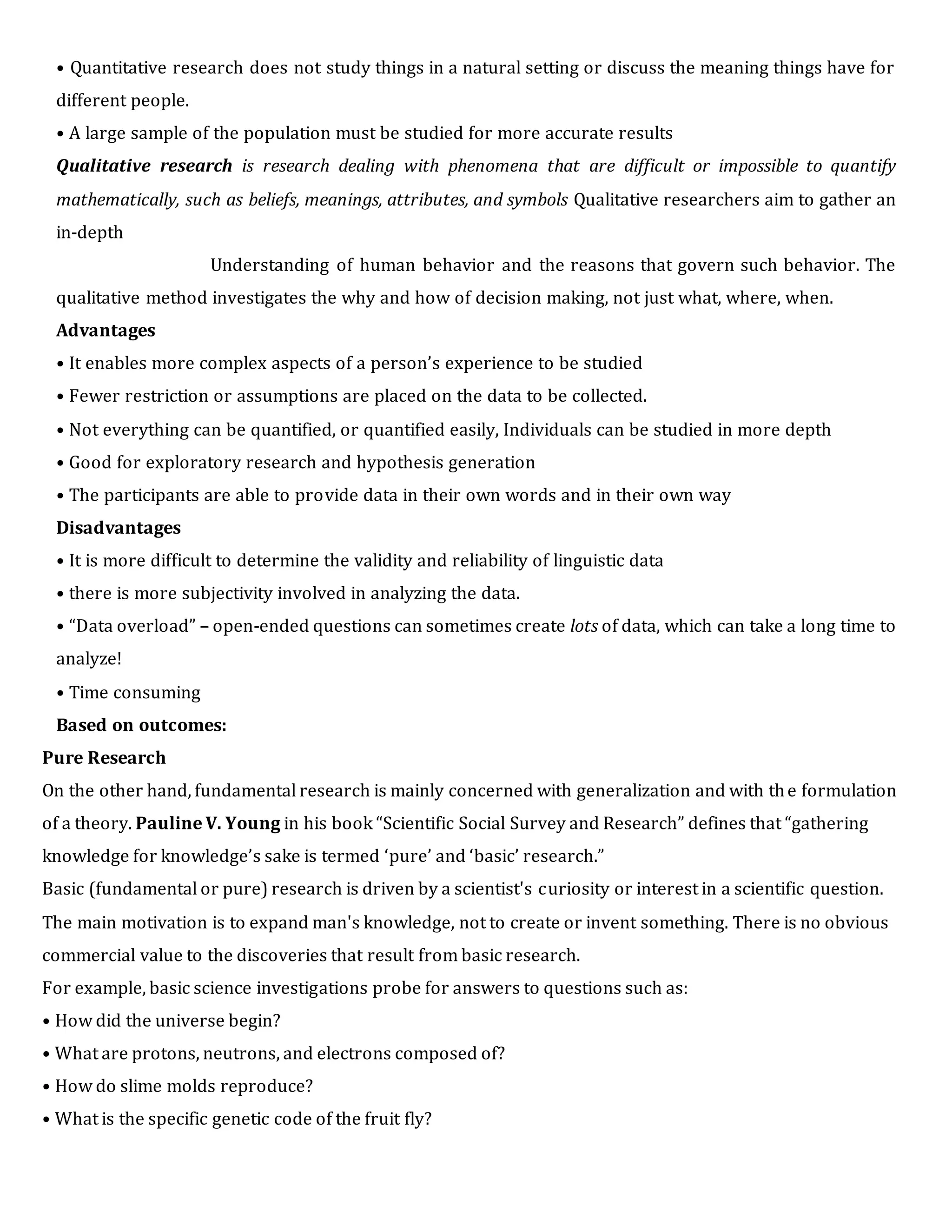 • Quantitative research does not study things in a natural setting or discuss the meaning things have for
different people.
• A large sample of the population must be studied for more accurate results
Qualitative research is research dealing with phenomena that are difficult or impossible to quantify
mathematically, such as beliefs, meanings, attributes, and symbols Qualitative researchers aim to gather an
in-depth
Understanding of human behavior and the reasons that govern such behavior. The
qualitative method investigates the why and how of decision making, not just what, where, when.
Advantages
• It enables more complex aspects of a person’s experience to be studied
• Fewer restriction or assumptions are placed on the data to be collected.
• Not everything can be quantified, or quantified easily, Individuals can be studied in more depth
• Good for exploratory research and hypothesis generation
• The participants are able to provide data in their own words and in their own way
Disadvantages
• It is more difficult to determine the validity and reliability of linguistic data
• there is more subjectivity involved in analyzing the data.
• “Data overload” – open-ended questions can sometimes create lots of data, which can take a long time to
analyze!
• Time consuming
Based on outcomes:
Pure Research
On the other hand, fundamental research is mainly concerned with generalization and with the formulation
of a theory. Pauline V. Young in his book “Scientific Social Survey and Research” defines that “gathering
knowledge for knowledge’s sake is termed ‘pure’ and ‘basic’ research.”
Basic (fundamental or pure) research is driven by a scientist's curiosity or interest in a scientific question.
The main motivation is to expand man's knowledge, not to create or invent something. There is no obvious
commercial value to the discoveries that result from basic research.
For example, basic science investigations probe for answers to questions such as:
• How did the universe begin?
• What are protons, neutrons, and electrons composed of?
• How do slime molds reproduce?
• What is the specific genetic code of the fruit fly?
 