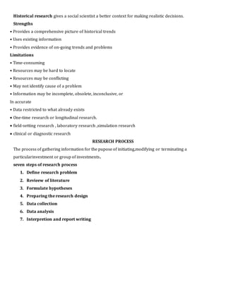Historical research gives a social scientist a better context for making realistic decisions.
Strengths
• Provides a comprehensive picture of historical trends
• Uses existing information
• Provides evidence of on-going trends and problems
Limitations
• Time-consuming
• Resources may be hard to locate
• Resources may be conflicting
• May not identify cause of a problem
• Information may be incomplete, obsolete, inconclusive, or
In accurate
• Data restricted to what already exists
 One-time research or longitudinal research.
 field-setting research , laboratory research ,simulation research
 clinical or diagnostic research
RESEARCH PROCESS
The process of gathering information for the pupose of initiating,modifying or terminating a
particularinvestment or group of investments.
seven steps of research process
1. Define research problem
2. Revieew of literature
3. Formulate hypotheses
4. Preparing the research design
5. Data collection
6. Data analysis
7. Interpretion and report writing
 