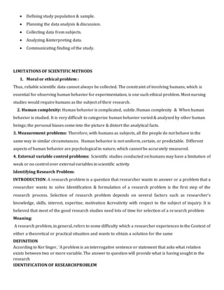  Defining study population & sample.
 Planning the data analysis & discussion.
 Collecting data from subjects.
 Analyzing &interpreting data.
 Communicating finding of the study.
LIMITATIONS OF SCIENTIFIC METHODS
1. Moral or ethical problem :
Thus, reliable scientific data cannot always be collected. The constraint of involving humans, which is
essential for observing human behavior for experimentation, is one such ethical problem. Most nursing
studies would require humans as the subject of their research.
2. Human complexity: Human behavior is complicated, subtle. Human complexity & When human
behavior is studied. It is very difficult to categorize human behavior varied & analyzed by other human
beings; the personal biases come into the picture & distort the analytical facts.
3. Measurement problems: Therefore, with humans as subjects, all the people do not behave in the
same way in similar circumstances. Human behavior is not uniform, certain, or predictable. Different
aspects of human behavior are psychological in nature, which cannot be accurately measured.
4. External variable control problems: Scientific studies conducted on humans may have a limitation of
weak or no control over external variables in scientific activity
Identifying Research Problem:
INTRODUCTION: A research problem is a question that researcher wants to answer or a problem that a
researcher wants to solve Identification & formulation of a research problem is the first step of the
research process. Selection of research problem depends on several factors such as researcher’s
knowledge, skills, interest, expertise, motivation &creativity with respect to the subject of inquiry. It is
believed that most of the good research studies need lots of time for selection of a research problem
Meaning:
A research problem, in general, refers to some difficulty which a researcher experiences in the Context of
either a theoretical or practical situation and wants to obtain a solution for the same
DEFINITION
According to Ker linger, ‘A problem is an interrogative sentence or statement that asks what relation
exists between two or more variable. The answer to question will provide what is having sought in the
research
IDENTIFICATION OF RESEARCHPROBLEM
 