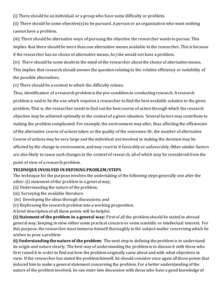 (i) There should be an individual or a group who have some difficulty or problem.
(ii) There should be some objective(s) to be pursued. A person or an organization who want nothing
cannot have a problem.
(iii) There should be alternative ways of pursuing the objective the researcher wants to pursue. This
implies that there should be more than one alternative means available to the researcher. This is because
if the researcher has no choice of alternative means, he/she would not have a problem.
(iv) There should be some doubt in the mind of the researcher about the choice of alternative means.
This implies that research should answer the question relating to the relative efficiency or suitability of
the possible alternatives.
(v) There should be a context to which the difficulty relates.
Thus, identification of a research problem is the pre-condition to conducting research. A research
problem is said to be the one which requires a researcher to find the best available solution to the given
problem. That is, the researcher needs to find out the best course of action through which the research
objective may be achieved optimally in the context of a given situation. Several factors may contribute to
making the problem complicated. For example, the environment may alter, thus affecting the efficiencies
of the alternative course of actions taken or the quality of the outcomes. Or, the number of alternative
Course of actions may be very large and the individual not involved in making the decision may be
affected by the change in environment, and may react to it favorably or unfavorably. Other similar factors
are also likely to cause such changes in the context of research, all of which may be considered from the
point of view of a research problem.
TECHNIQUE INVOLVED IN DEFINING PROBLEM/STEPS
The technique for the purpose involves the undertaking of the following steps generally one after the
other: (i) statement of the problem in a general way;
(ii) Understanding the nature of the problem;
(iii) Surveying the available literature
(iv) Developing the ideas through discussions; and
(v) Rephrasing the research problem into a working proposition.
A brief description of all these points will be helpful.
(i) Statement of the problem in a general way: First of all the problem should be stated in abroad
general way, keeping in view either some practical concern or some scientific or intellectual interest. For
this purpose, the researcher must immerse himself thoroughly in the subject matter concerning which he
wishes to pose a problem
ii) Understanding the nature of the problem: The next step in defining the problem is to understand
its origin and nature clearly. The best way of understanding the problem is to discuss it with those who
first raised it in order to find out how the problem originally came about and with what objectives in
view. If the researcher has stated the problem himself, he should consider once again all those points that
induced him to make a general statement concerning the problem. For a better understanding of the
nature of the problem involved, he can enter into discussion with those who have a good knowledge of
 