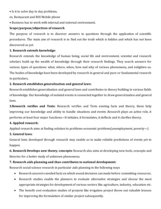 • Is it to solve day to day problems.
ex. Restaurant and ROI Mobile phone
• Business has to work with internal and external environment.
Scope/purpose/objectives of research
The purpose of research is to discover answers to questions through the application of scientific
procedures. The main aim of research is to find out the truth which is hidden and which has not been
discovered as yet.
1. Research extends knowledge:
Research extends the knowledge of human being, social life and environment. scientist and research
scholars build up the wealth of knowledge through their research findings. They search answers for
various types of questions: what, where, when, how and why of various phenomena, and enlighten us.
The bodies of knowledge have been developed by research in general and pure or fundamental research
in particulars.
2. Research establishes generalization and general laws:
Research establishes generalization and general laws and contributes to theory building in various fields
of knowledge. Our knowledge of isolated events is connected together to draw generalization and general
laws.
3.Research verifies and Tests: Research verifies and Tests existing facts and theory, these help
improving our knowledge and ability to handle situations and events .Research plays an active role, it
performs at least four major functions---It initiates, it formulates, it deflects and it clarifies theory.
4. Applied research:
Applied research aims at finding solution to problems-economic problems(unemployment, poverty---)
5. General laws:
General laws developed through research may enable us to make reliable predictions of events yet to
happen.
6. Research Develops new theory, concepts: Research also aims at developing new tools, concepts and
theories for a better study of unknown phenomena.
7. Research aids planning and thus contributes to national development:
Research social science research in particular aids planning in the following ways
 Research uncovers needed facts on which sound decisions can made before committing resources.
 Research studies enable the planners to evaluate alternative strategies and choose the most
appropriate strategies for development of various sectors like agriculture, industry, education etc.
 The benefit cost evaluation studies of projects like irrigation project throw out valuable lessons
for improving the formulation of similar project subsequently.
 