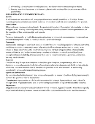 2. Developing a conceptual model that provides a descriptive representation of your theory
3. Coming up with a theory that provides an explanation for relationships between the variable in
your model.
BUIILDING BLOCKS IN SCIENTIFIC RESEARCH:
Axiom:
A self-evident and necessary truth, or a proposition whose truth is so evident as first sight that no
reasoning or demonstration can make it plainer; a proposition which it is necessary to take for granted.
Observation:
Observations are our perception of reality & experimental in nature. Observation is the activity of a living
being (such as a human), consisting of receiving knowledge of the outside world through the senses, or
the recording of data using scientific instruments.
Facts:
The word fact can refer to verified information about past or present circumstances or events which are
presented as objective reality. In science, it means a provable concept.
Construct:
A construct is an image or idea which is under consideration for research purpose. Constructs are built by
combining more concrete concepts, especially when the idea or image we invented to convey is not
subject to direct observation. The construct is a proposed attribute of a person that often cannot be
measured directly, but can be assessed using a number of indicators or manifest variables. Broad
concepts or topics of study Eg. When a researcher aims to research on terms e.g. morale, satisfaction,
learning, motivation etc.
Concept:
The concept may change from discipline to discipline, place to place, things to things, idea to idea.
A concept is generally accepted collection of meanings or characteristics associated with certain objects,
conditions, situations and behavior. It answers the question “What does it mean?” & measuring
something by a researcher as per his convenience.
Operational Definition
An operational definition is simply how a researcher decides to measure (and thus define) a construct. It
answers the question “How to measure it?”
Propositions: A preposition is a declarative statement of a concept. A preposition is a narration of a
concept, which requires the same level of caution and precision that is expected to scientific research.
Hypothesis:
A hypothesis is an assumption about relations between variables. Hypothesis can be defined as a logically
conjectured relationship between two or more variables expressed in the form of a testable statement.
 