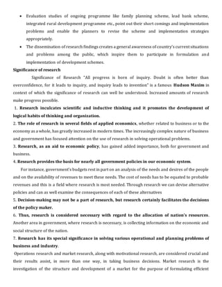  Evaluation studies of ongoing programme like family planning scheme, lead bank scheme,
integrated rural development programme etc., point out their short comings and implementation
problems and enable the planners to revise the scheme and implementation strategies
appropriately.
 The dissemination of research findings creates a general awareness of country’s current situations
and problems among the public, which inspire them to participate in formulation and
implementation of development schemes.
Significance of research
Significance of Research “All progress is born of inquiry. Doubt is often better than
overconfidence, for it leads to inquiry, and inquiry leads to invention” is a famous Hudson Maxim in
context of which the significance of research can well be understood. Increased amounts of research
make progress possible.
1. Research inculcates scientific and inductive thinking and it promotes the development of
logical habits of thinking and organization.
2. The role of research in several fields of applied economics, whether related to business or to the
economy as a whole, has greatly increased in modern times. The increasingly complex nature of business
and government has focused attention on the use of research in solving operational problems.
3. Research, as an aid to economic policy, has gained added importance, both for government and
business.
4. Research provides the basis for nearly all government policies in our economic system.
For instance, government’s budgets rest in part on an analysis of the needs and desires of the people
and on the availability of revenues to meet these needs. The cost of needs has to be equated to probable
revenues and this is a field where research is most needed. Through research we can devise alternative
policies and can as well examine the consequences of each of these alternatives
5. Decision-making may not be a part of research, but research certainly facilitates the decisions
of the policy maker.
6. Thus, research is considered necessary with regard to the allocation of nation’s resources.
Another area in government, where research is necessary, is collecting information on the economic and
social structure of the nation.
7. Research has its special significance in solving various operational and planning problems of
business and industry.
Operations research and market research, along with motivational research, are considered crucial and
their results assist, in more than one way, in taking business decisions. Market research is the
investigation of the structure and development of a market for the purpose of formulating efficient
 