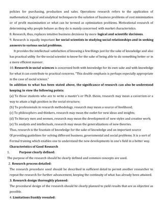 policies for purchasing, production and sales. Operations research refers to the application of
mathematical, logical and analytical techniques to the solution of business problems of cost minimization
or of profit maximization or what can be termed as optimization problems. Motivational research of
determining why people behave as they do is mainly concerned with market characteristics.
8. Research, thus, replaces intuitive business decisions by more logical and scientific decisions.
9. Research is equally important for social scientists in studying social relationships and in seeking
answers to various social problems.
It provides the intellectual satisfaction of knowing a few things just for the sake of knowledge and also
has practical utility for the social scientist to know for the sake of being able to do something better or in
a more efficient manner.
10. Research in social sciences is concerned both with knowledge for its own sake and with knowledge
for what it can contribute to practical concerns. “This double emphasis is perhaps especially appropriate
in the case of social science.”
In addition to what has been stated above, the significance of research can also be understood
keeping in view the following points:
(a) To those students who are to write a master’s or Ph.D. thesis, research may mean a careerism or a
way to attain a high position in the social structure;
(b) To professionals in research methodology, research may mean a source of livelihood;
(c) To philosophers and thinkers, research may mean the outlet for new ideas and insights;
(d) To literary men and women, research may mean the development of new styles and creative work;
(e) To analysts and intellectuals, research may mean the generalizations of new theories.
Thus, research is the fountain of knowledge for the sake of knowledge and an important source
Of providing guidelines for solving different business, governmental and social problems. It is a sort of
Formal training which enables one to understand the new developments in one’s field in a better way.
Characteristics of Good Research
1. Purpose clearly defined:
The purpose of the research should be clearly defined and common concepts are used.
2. Research process detailed:
The research procedure used should be described in sufficient detail to permit another researcher to
repeat the research for further advancement, keeping the continuity of what has already been attained.
3. Research design thoroughly planned:
The procedural design of the research should be clearly planned to yield results that are as objective as
possible.
4. Limitations frankly revealed:
 