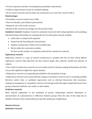 • It is less expensive and time consuming than quantitative experiments;
• Collects a large amount of notes for detailed studying;
• As it is used to describe and not make any conclusions it is to start the research with it;
Disadvantages
• Descriptive research requires more skills.
• Does not identify cause behind a phenomenon
• Response rate is low in this research.
• Results of this research can change over the period of time.
Analytical research: Analytical research is primarily concerned with testing hypothesis and specifying
and interpreting relationships, by analyzing the fact ort information already available.
 collect data is analyzed and explained
 beyond merely describing the characteristics
 Explains existing state of affairs from available data
 Works within the constraints variables.
Ex: How can the number of complaints made by the customers be reduced.
Exploratory research:
Exploratory research is a type of research conducted for a problem that has not been clearly defined.
Exploratory research helps determine the best research design, data collection method and selection of
subjects.
• The results of exploratory research are not usually useful for decision-making by themselves, but they
can provide significant insight into a given situation
• Exploratory research is not typically generalizable to the population at large.
• Exploratory research can be quite informal, relying on secondary research such as reviewing available
literature and/or data, or qualitative approaches such as informal discussions with consumers,
employees, management or competitors, and more formal approaches through in-depth interviews, focus
groups, projective methods, case studies or pilot studies.
Predictive research:
Move beyond explanation to the prediction of precise relationships between dimentions or
characteristics of a phenomenon or difference between groups. Thus the aims of this study was to
identify risk factors that could predict post operative pulmonary complications.
Based on Process:
Qualitative research:
 