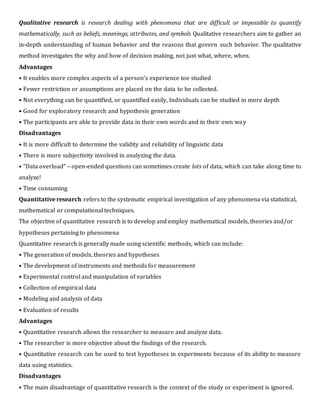 Qualitative research is research dealing with phenomena that are difficult or impossible to quantify
mathematically, such as beliefs, meanings, attributes, and symbols Qualitative researchers aim to gather an
in-depth understanding of human behavior and the reasons that govern such behavior. The qualitative
method investigates the why and how of decision making, not just what, where, when.
Advantages
• It enables more complex aspects of a person’s experience toe studied
• Fewer restriction or assumptions are placed on the data to be collected.
• Not everything can be quantified, or quantified easily, Individuals can be studied in more depth
• Good for exploratory research and hypothesis generation
• The participants are able to provide data in their own words and in their own way
Disadvantages
• It is more difficult to determine the validity and reliability of linguistic data
• There is more subjectivity involved in analyzing the data.
• “Data overload” – open-ended questions can sometimes create lots of data, which can take along time to
analyze!
• Time consuming
Quantitative research refers to the systematic empirical investigation of any phenomena via statistical,
mathematical or computational techniques.
The objective of quantitative research is to develop and employ mathematical models, theories and/or
hypotheses pertaining to phenomena
Quantitative research is generally made using scientific methods, which can include:
• The generation of models, theories and hypotheses
• The development of instruments and methods for measurement
• Experimental control and manipulation of variables
• Collection of empirical data
• Modeling and analysis of data
• Evaluation of results
Advantages
• Quantitative research allows the researcher to measure and analyze data.
• The researcher is more objective about the findings of the research.
• Quantitative research can be used to test hypotheses in experiments because of its ability to measure
data using statistics.
Disadvantages
• The main disadvantage of quantitative research is the context of the study or experiment is ignored.
 
