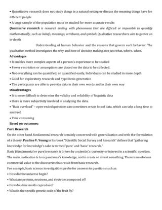 • Quantitative research does not study things in a natural setting or discuss the meaning things have for
different people.
• A large sample of the population must be studied for more accurate results
Qualitative research is research dealing with phenomena that are difficult or impossible to quantify
mathematically, such as beliefs, meanings, attributes, and symbols Qualitative researchers aim to gather an
in-depth
Understanding of human behavior and the reasons that govern such behavior. The
qualitative method investigates the why and how of decision making, not just what, where, when.
Advantages
• It enables more complex aspects of a person’s experience to be studied
• Fewer restriction or assumptions are placed on the data to be collected.
• Not everything can be quantified, or quantified easily, Individuals can be studied in more depth
• Good for exploratory research and hypothesis generation
• The participants are able to provide data in their own words and in their own way
Disadvantages
• It is more difficult to determine the validity and reliability of linguistic data
• there is more subjectivity involved in analyzing the data.
• “Data overload” – open-ended questions can sometimes create lots of data, which can take a long time to
analyze!
• Time consuming
Based on outcomes:
Pure Research
On the other hand, fundamental research is mainly concerned with generalization and with the formulation
of a theory. Pauline V. Young in his book “Scientific Social Survey and Research” defines that “gathering
knowledge for knowledge’s sake is termed ‘pure’ and ‘basic’ research.”
Basic (fundamental or pure) research is driven by a scientist's curiosity or interest in a scientific question.
The main motivation is to expand man's knowledge, not to create or invent something. There is no obvious
commercial value to the discoveries that result from basic research.
For example, basic science investigations probe for answers to questions such as:
• How did the universe begin?
• What are protons, neutrons, and electrons composed of?
• How do slime molds reproduce?
• What is the specific genetic code of the fruit fly?
 