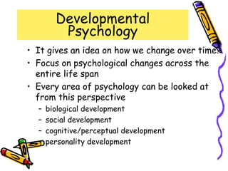 Developmental
Psychology
• It gives an idea on how we change over time?
• Focus on psychological changes across the
entire life span
• Every area of psychology can be looked at
from this perspective
– biological development
– social development
– cognitive/perceptual development
– personality development
 
