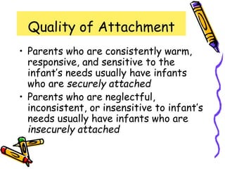 Quality of Attachment
• Parents who are consistently warm,
responsive, and sensitive to the
infant’s needs usually have infants
who are securely attached
• Parents who are neglectful,
inconsistent, or insensitive to infant’s
needs usually have infants who are
insecurely attached
 