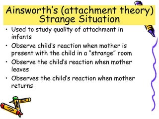 Ainsworth’s (attachment theory)
Strange Situation
• Used to study quality of attachment in
infants
• Observe child’s reaction when mother is
present with the child in a “strange” room
• Observe the child’s reaction when mother
leaves
• Observes the child’s reaction when mother
returns
 