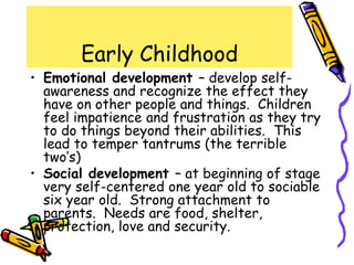 Early Childhood
• Emotional development – develop self-
awareness and recognize the effect they
have on other people and things. Children
feel impatience and frustration as they try
to do things beyond their abilities. This
lead to temper tantrums (the terrible
two’s)
• Social development – at beginning of stage
very self-centered one year old to sociable
six year old. Strong attachment to
parents. Needs are food, shelter,
protection, love and security.
 