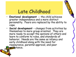 Late Childhood
• Emotional development -- the child achieves
greater independence and a more distinct
personality. Fears are replaced by the ability to
cope.
• Social development – changes from activities by
themselves to more group oriented. They are
more ready to accept the opinions of others and
learn to conform to rules, and standards of
behavior. Needs are the same as infancy and
early childhood along with the need for
reassurance, parental approval, and peer
acceptance.
 