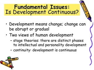 Fundamental Issues:
Is Development Continuous?
• Development means change; change can
be abrupt or gradual
• Two views of human development
– stage theories: there are distinct phases
to intellectual and personality development
– continuity: development is continuous
 