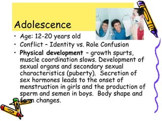 Adolescence
• Age: 12-20 years old
• Conflict – Identity vs. Role Confusion
• Physical development – growth spurts,
muscle coordination slows. Development of
sexual organs and secondary sexual
characteristics (puberty). Secretion of
sex hormones leads to the onset of
menstruation in girls and the production of
sperm and semen in boys. Body shape and
form changes.
 