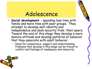 Adolescence
• Social development – spending less time with
family and more time with peer groups. They
attempt to develop self-identity and
independence and seek security from their peers.
Toward the end of this stage they develop a more
mature attitude and develop patterns of behavior
that they associate with adult behavior.
– Need for reassurance, support and understanding.
Problems that develop in this stage can be traced to
conflict and feelings of inadequacy and insecurity.
 