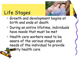 Life Stages
• Growth and development begins at
birth and ends at death
• During an entire lifetime, individuals
have needs that must be met
• Health care workers need to be
aware of the various stages and
needs of the individual to provide
quality health care
 