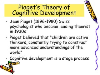 Piaget’s Theory of
Cognitive Development
• Jean Piaget (1896–1980) Swiss
psychologist who became leading theorist
in 1930s
• Piaget believed that “children are active
thinkers, constantly trying to construct
more advanced understandings of the
world”
• Cognitive development is a stage process
 
