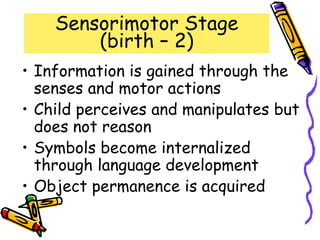 Sensorimotor Stage
(birth – 2)
• Information is gained through the
senses and motor actions
• Child perceives and manipulates but
does not reason
• Symbols become internalized
through language development
• Object permanence is acquired
 