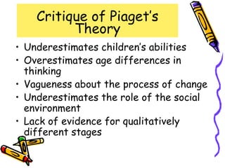 Critique of Piaget’s
Theory
• Underestimates children’s abilities
• Overestimates age differences in
thinking
• Vagueness about the process of change
• Underestimates the role of the social
environment
• Lack of evidence for qualitatively
different stages
 