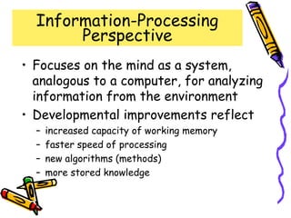 Information-Processing
Perspective
• Focuses on the mind as a system,
analogous to a computer, for analyzing
information from the environment
• Developmental improvements reflect
– increased capacity of working memory
– faster speed of processing
– new algorithms (methods)
– more stored knowledge
 