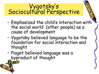 Vygotsky’s
Sociocultural Perspective
• Emphasized the child’s interaction with
the social world (other people) as a
cause of development
• Vygotsky believed language to be the
foundation for social interaction and
thought
• Piaget believed language was a
byproduct of thought
 