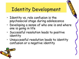 Identity Development
• Identity vs. role confusion is the
psychosocial stage during adolescence
• Developing a sense of who one is and where
one is going in life
• Successful resolution leads to positive
identity
• Unsuccessful resolution leads to identity
confusion or a negative identity
 