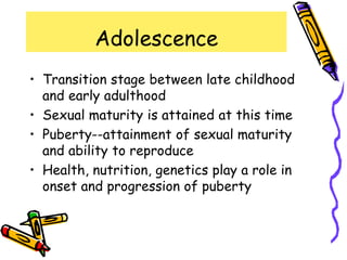 Adolescence
• Transition stage between late childhood
and early adulthood
• Sexual maturity is attained at this time
• Puberty--attainment of sexual maturity
and ability to reproduce
• Health, nutrition, genetics play a role in
onset and progression of puberty
 