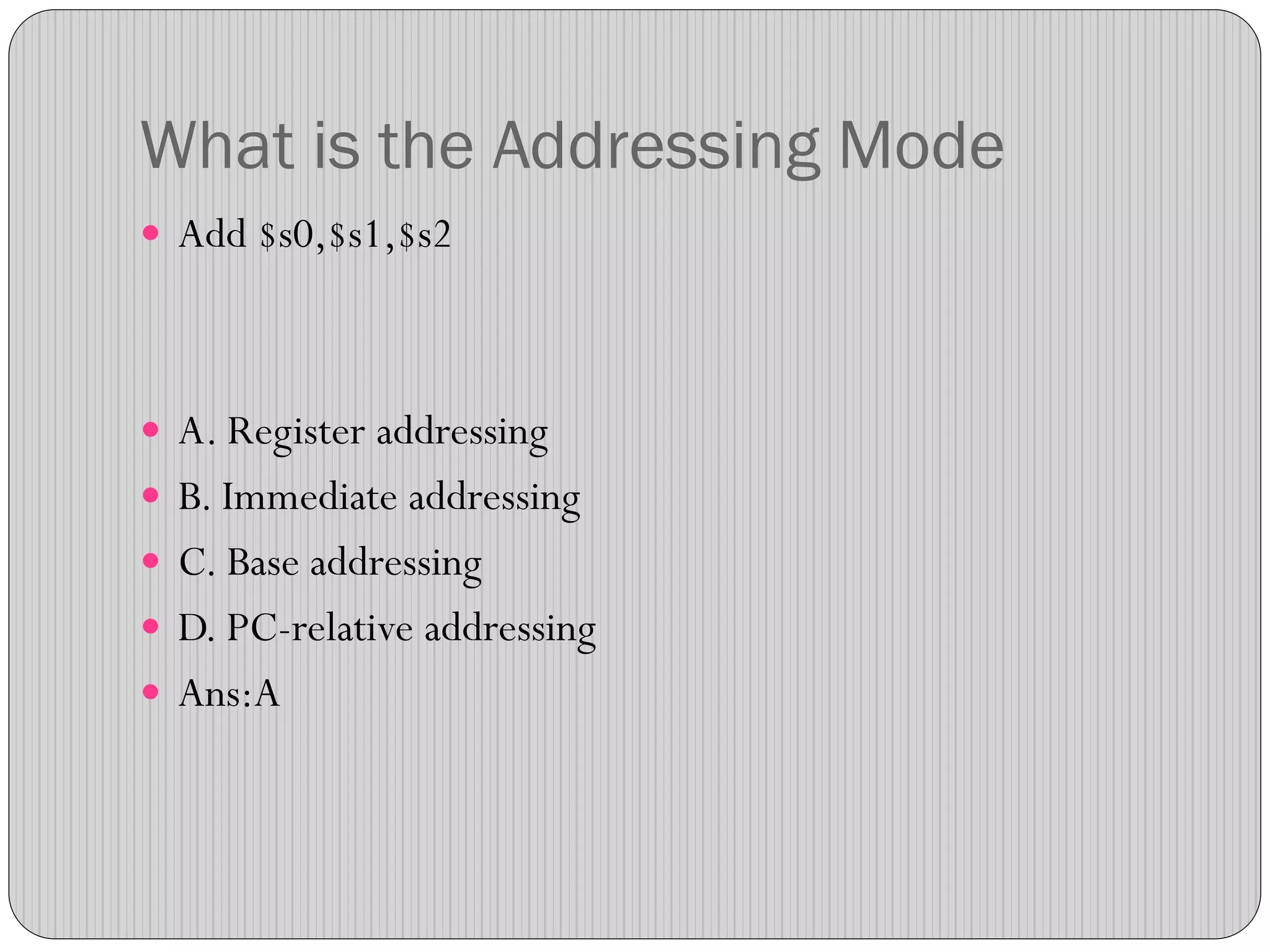 What is the Addressing Mode
 Add $s0,$s1,$s2
 A. Register addressing
 B. Immediate addressing
 C. Base addressing
 D. PC-relative addressing
 Ans:A
 