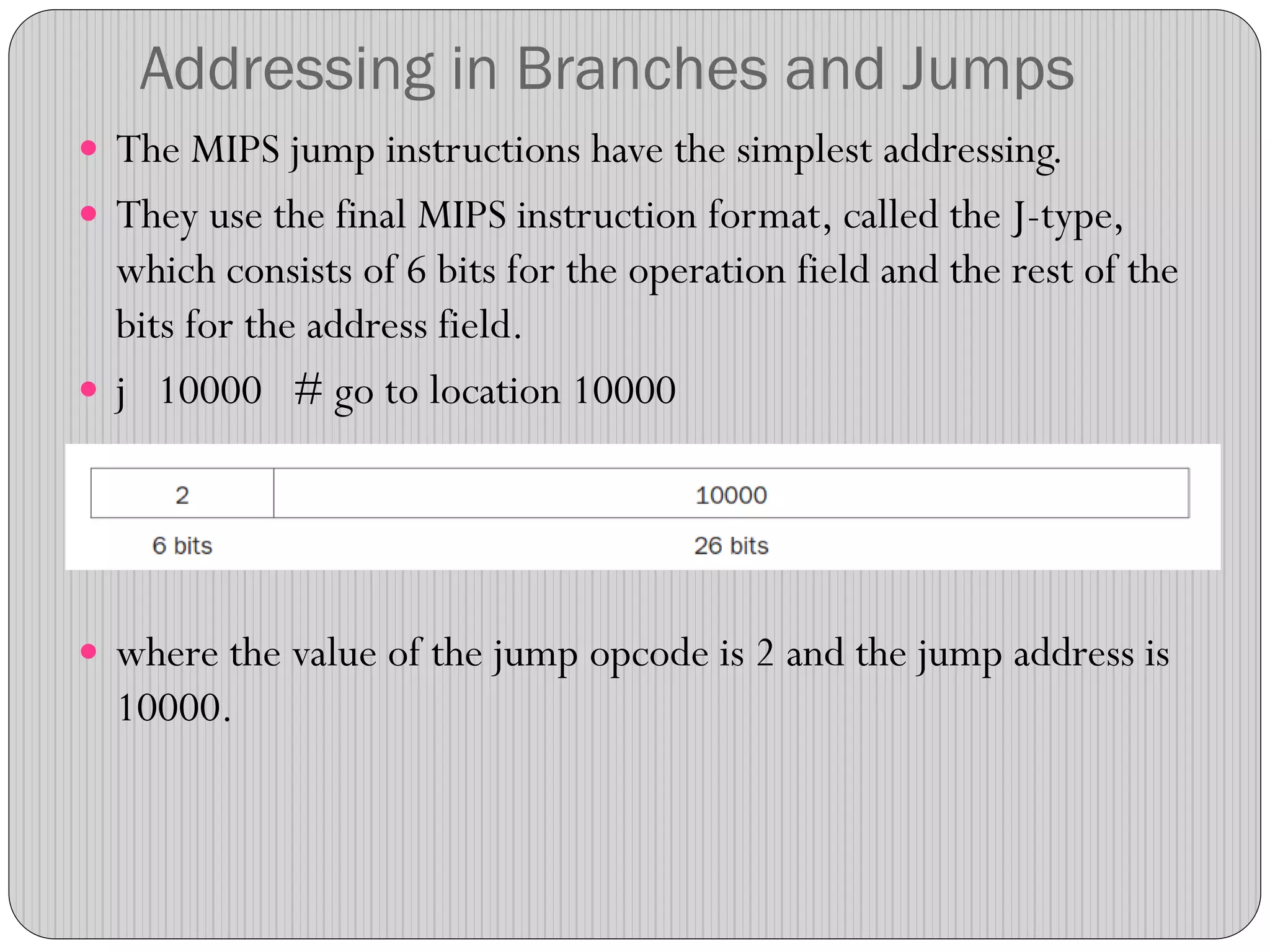 Addressing in Branches and Jumps
 The MIPS jump instructions have the simplest addressing.
 They use the final MIPS instruction format, called the J-type,
which consists of 6 bits for the operation field and the rest of the
bits for the address field.
 j 10000 # go to location 10000
 where the value of the jump opcode is 2 and the jump address is
10000.
 