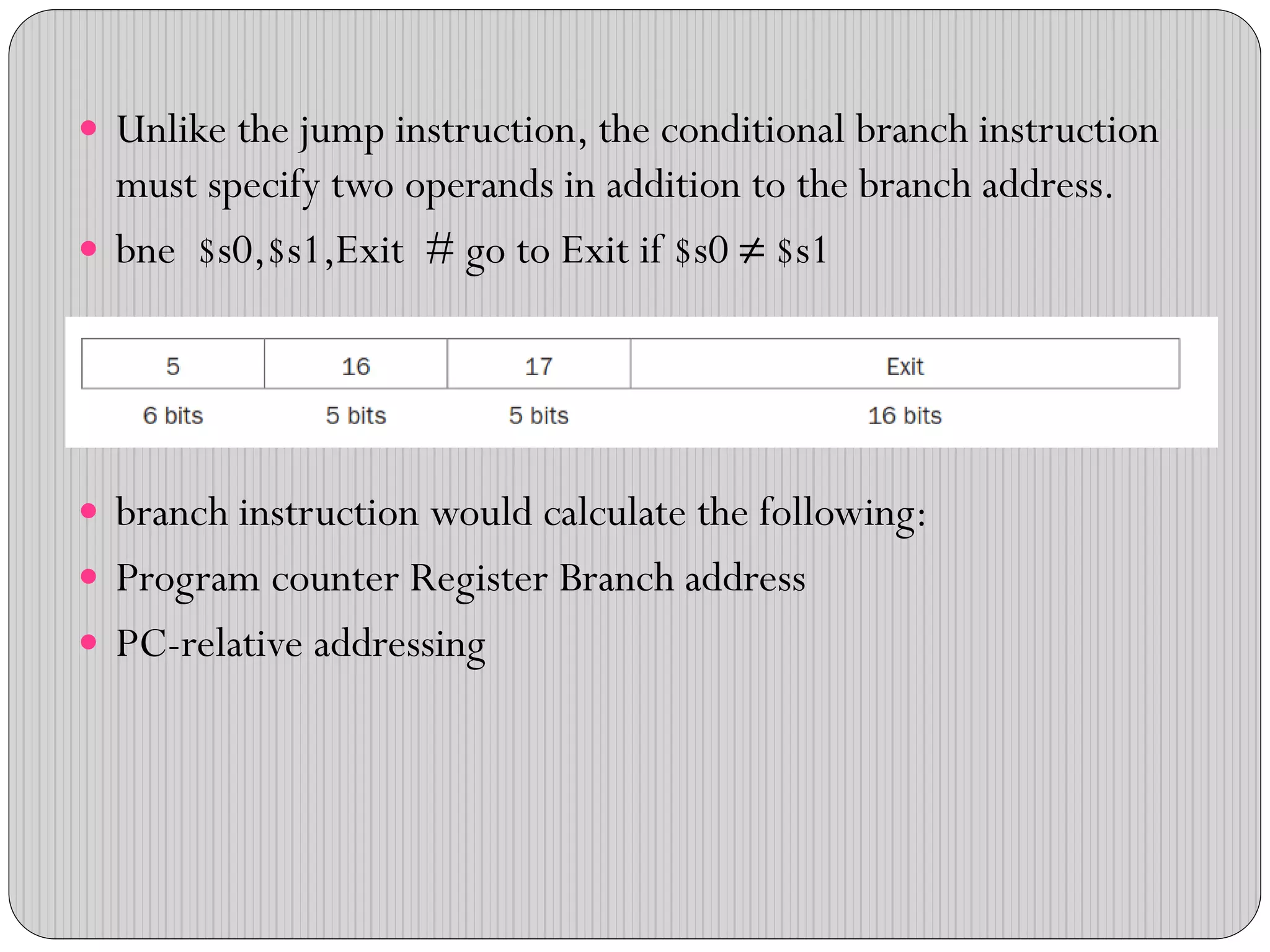  Unlike the jump instruction, the conditional branch instruction
must specify two operands in addition to the branch address.
 bne $s0,$s1,Exit # go to Exit if $s0 ≠ $s1
 branch instruction would calculate the following:
 Program counter Register Branch address
 PC-relative addressing
 