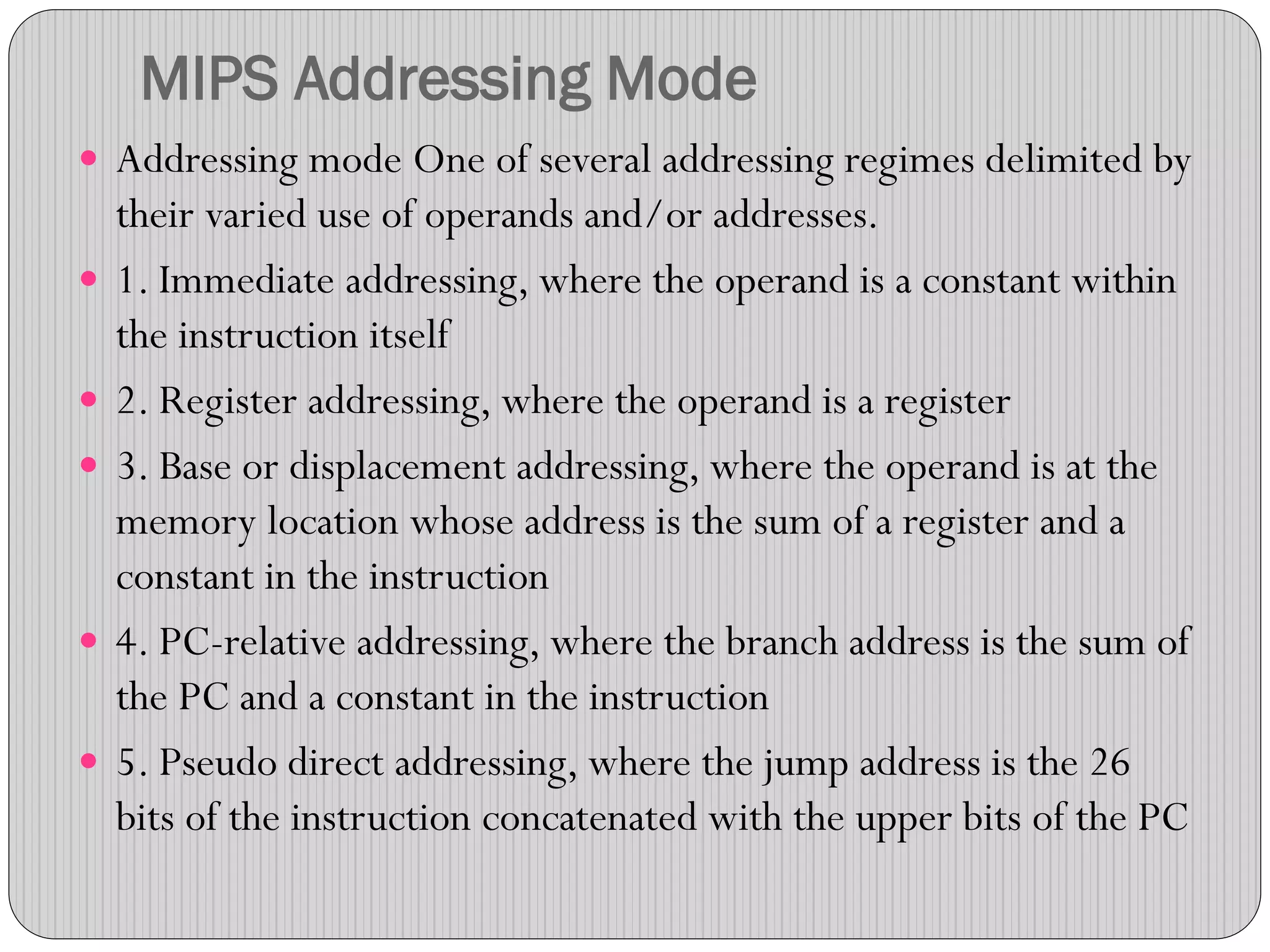 MIPS Addressing Mode
 Addressing mode One of several addressing regimes delimited by
their varied use of operands and/or addresses.
 1. Immediate addressing, where the operand is a constant within
the instruction itself
 2. Register addressing, where the operand is a register
 3. Base or displacement addressing, where the operand is at the
memory location whose address is the sum of a register and a
constant in the instruction
 4. PC-relative addressing, where the branch address is the sum of
the PC and a constant in the instruction
 5. Pseudo direct addressing, where the jump address is the 26
bits of the instruction concatenated with the upper bits of the PC
 