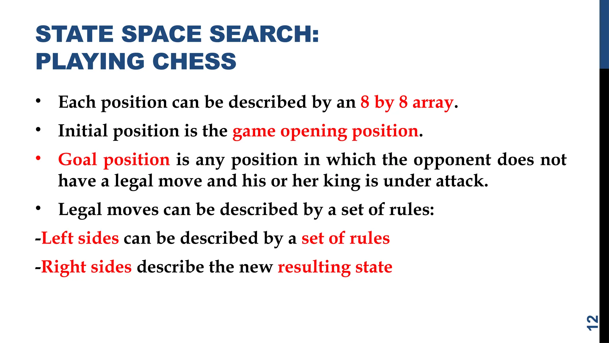 STATE SPACE SEARCH:
PLAYING CHESS
• Each position can be described by an 8 by 8 array.
• Initial position is the game opening position.
• Goal position is any position in which the opponent does not
have a legal move and his or her king is under attack.
• Legal moves can be described by a set of rules:
-Left sides can be described by a set of rules
-Right sides describe the new resulting state
12
 