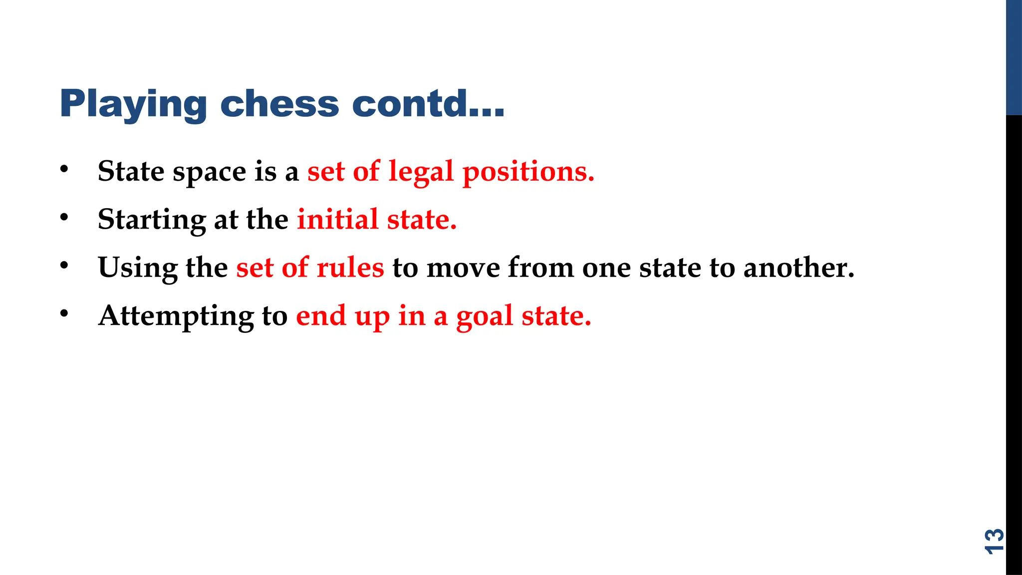 Playing chess contd…
• State space is a set of legal positions.
• Starting at the initial state.
• Using the set of rules to move from one state to another.
• Attempting to end up in a goal state.
13
 