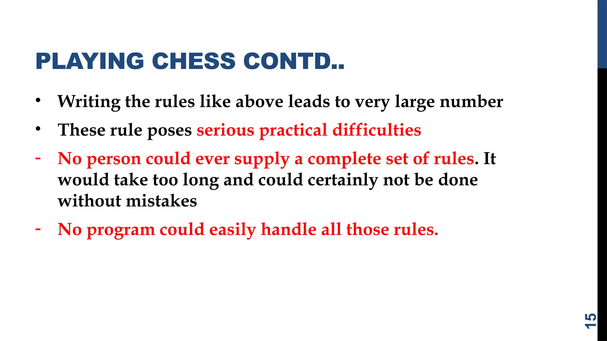 PLAYING CHESS CONTD..
• Writing the rules like above leads to very large number
• These rule poses serious practical difficulties
- No person could ever supply a complete set of rules. It
would take too long and could certainly not be done
without mistakes
- No program could easily handle all those rules.
15
 