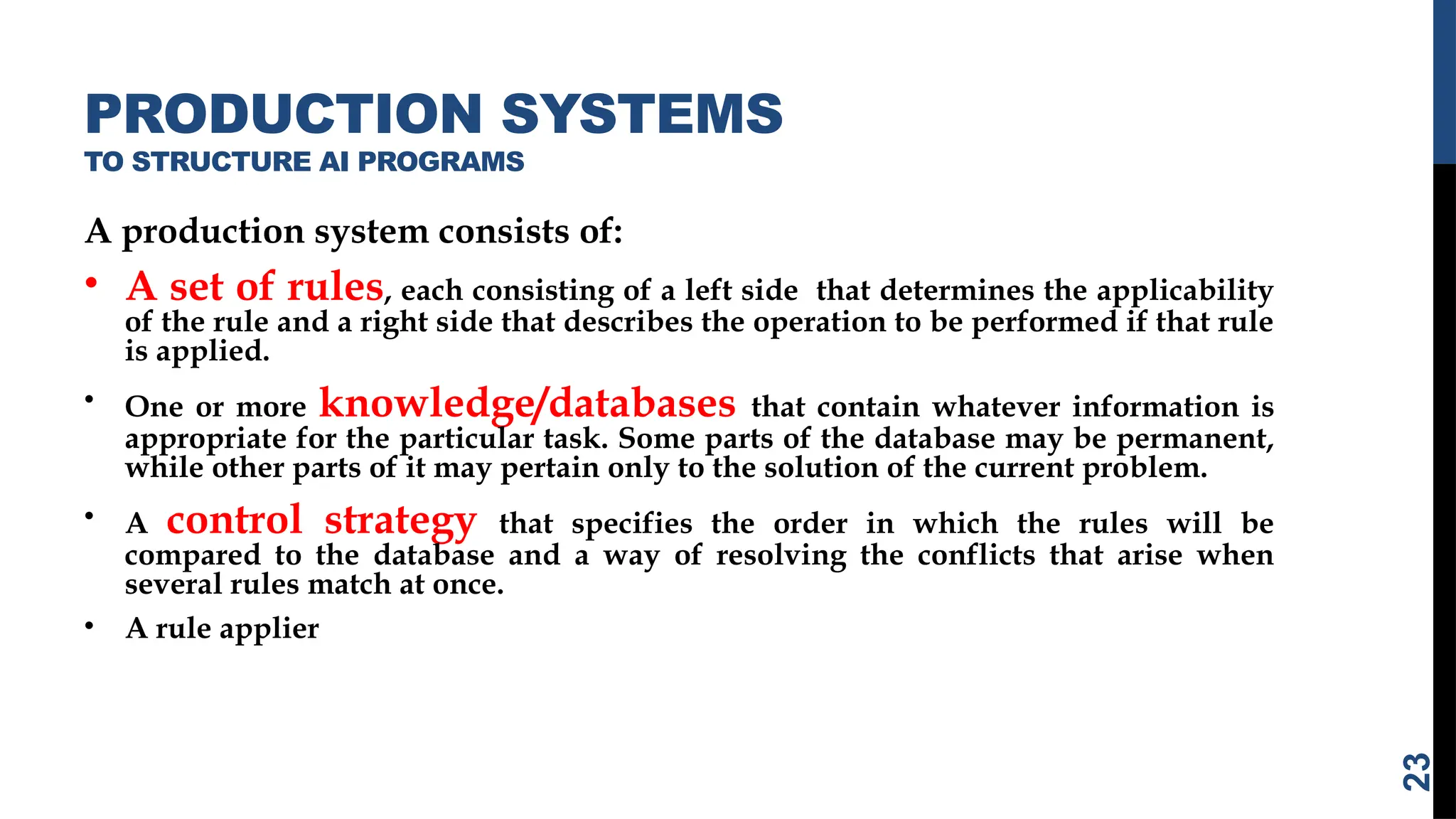 PRODUCTION SYSTEMS
TO STRUCTURE AI PROGRAMS
A production system consists of:
• A set of rules, each consisting of a left side that determines the applicability
of the rule and a right side that describes the operation to be performed if that rule
is applied.
• One or more knowledge/databases that contain whatever information is
appropriate for the particular task. Some parts of the database may be permanent,
while other parts of it may pertain only to the solution of the current problem.
• A control strategy that specifies the order in which the rules will be
compared to the database and a way of resolving the conflicts that arise when
several rules match at once.
• A rule applier
23
 
