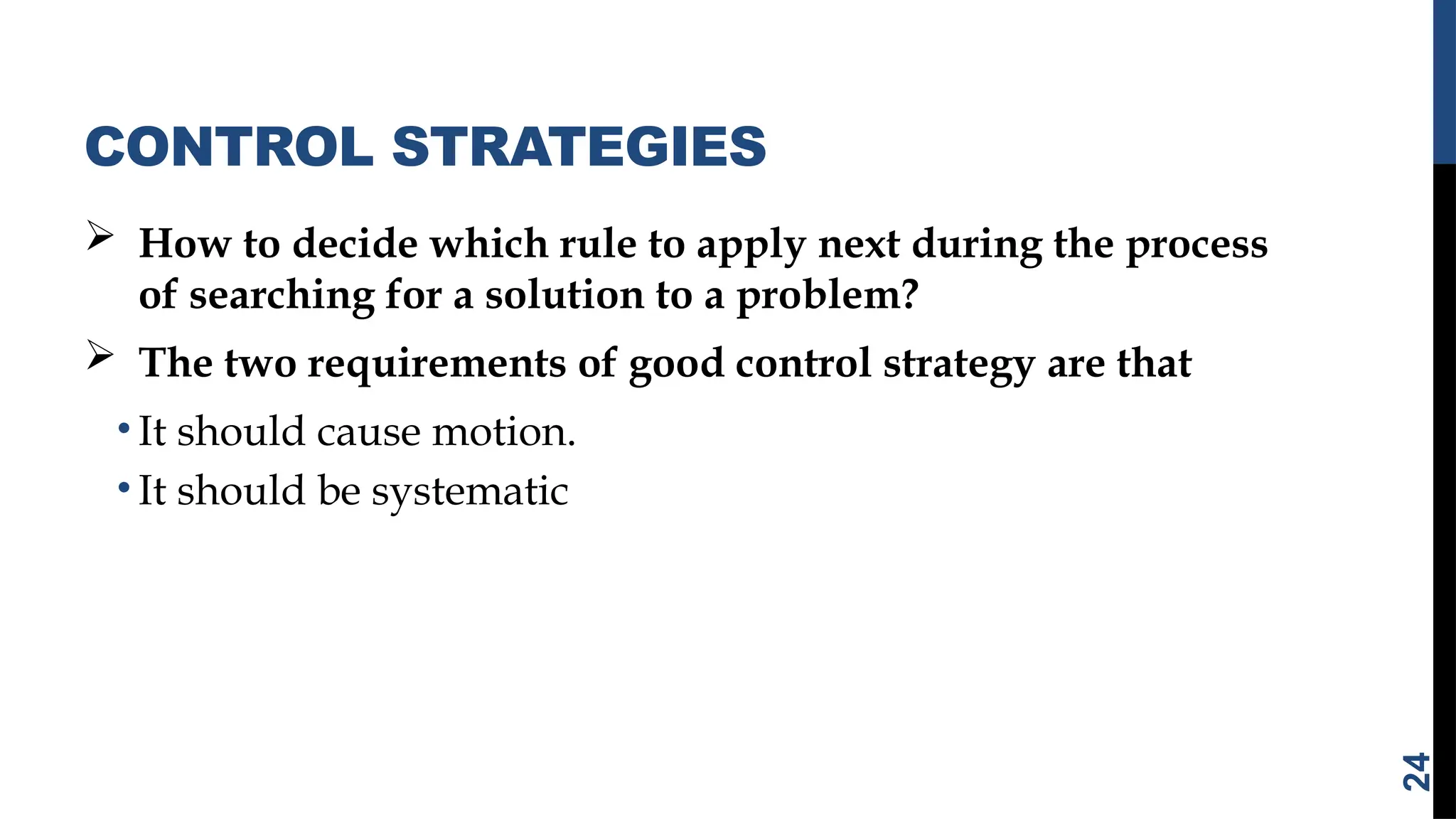 CONTROL STRATEGIES
 How to decide which rule to apply next during the process
of searching for a solution to a problem?
 The two requirements of good control strategy are that
• It should cause motion.
• It should be systematic
24
 