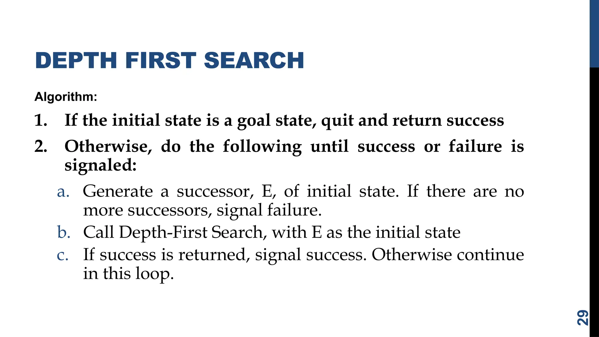 DEPTH FIRST SEARCH
Algorithm:
1. If the initial state is a goal state, quit and return success
2. Otherwise, do the following until success or failure is
signaled:
a. Generate a successor, E, of initial state. If there are no
more successors, signal failure.
b. Call Depth-First Search, with E as the initial state
c. If success is returned, signal success. Otherwise continue
in this loop.
29
 