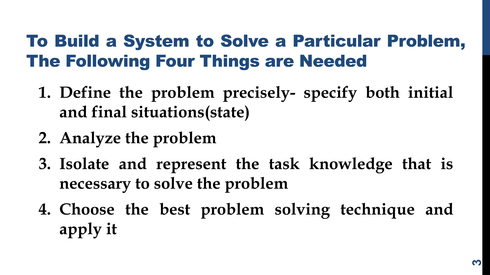 To Build a System to Solve a Particular Problem,
The Following Four Things are Needed
1. Define the problem precisely- specify both initial
and final situations(state)
2. Analyze the problem
3. Isolate and represent the task knowledge that is
necessary to solve the problem
4. Choose the best problem solving technique and
apply it
3
 