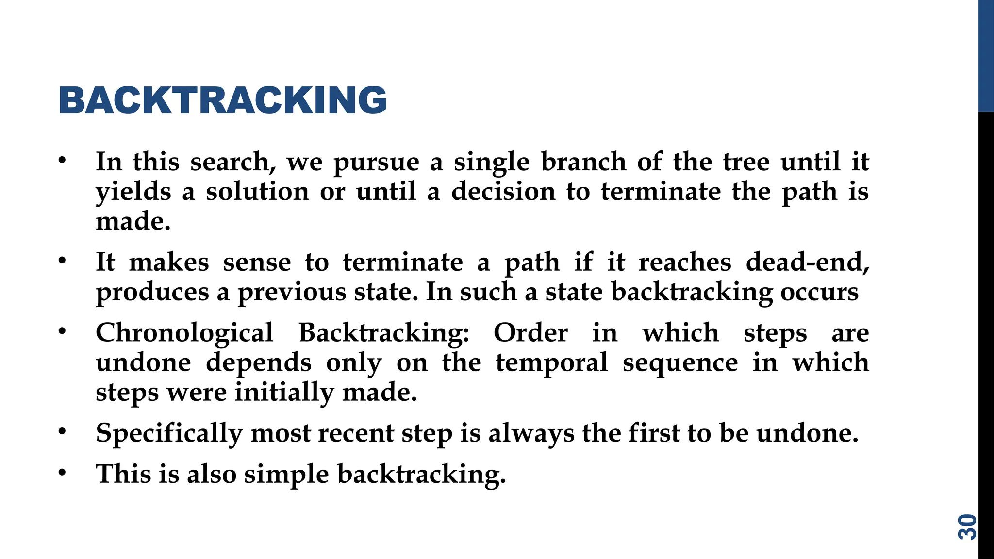 BACKTRACKING
• In this search, we pursue a single branch of the tree until it
yields a solution or until a decision to terminate the path is
made.
• It makes sense to terminate a path if it reaches dead-end,
produces a previous state. In such a state backtracking occurs
• Chronological Backtracking: Order in which steps are
undone depends only on the temporal sequence in which
steps were initially made.
• Specifically most recent step is always the first to be undone.
• This is also simple backtracking.
30
 