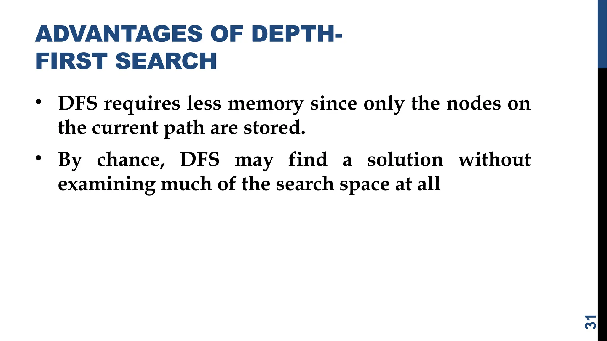 ADVANTAGES OF DEPTH-
FIRST SEARCH
• DFS requires less memory since only the nodes on
the current path are stored.
• By chance, DFS may find a solution without
examining much of the search space at all
31
 