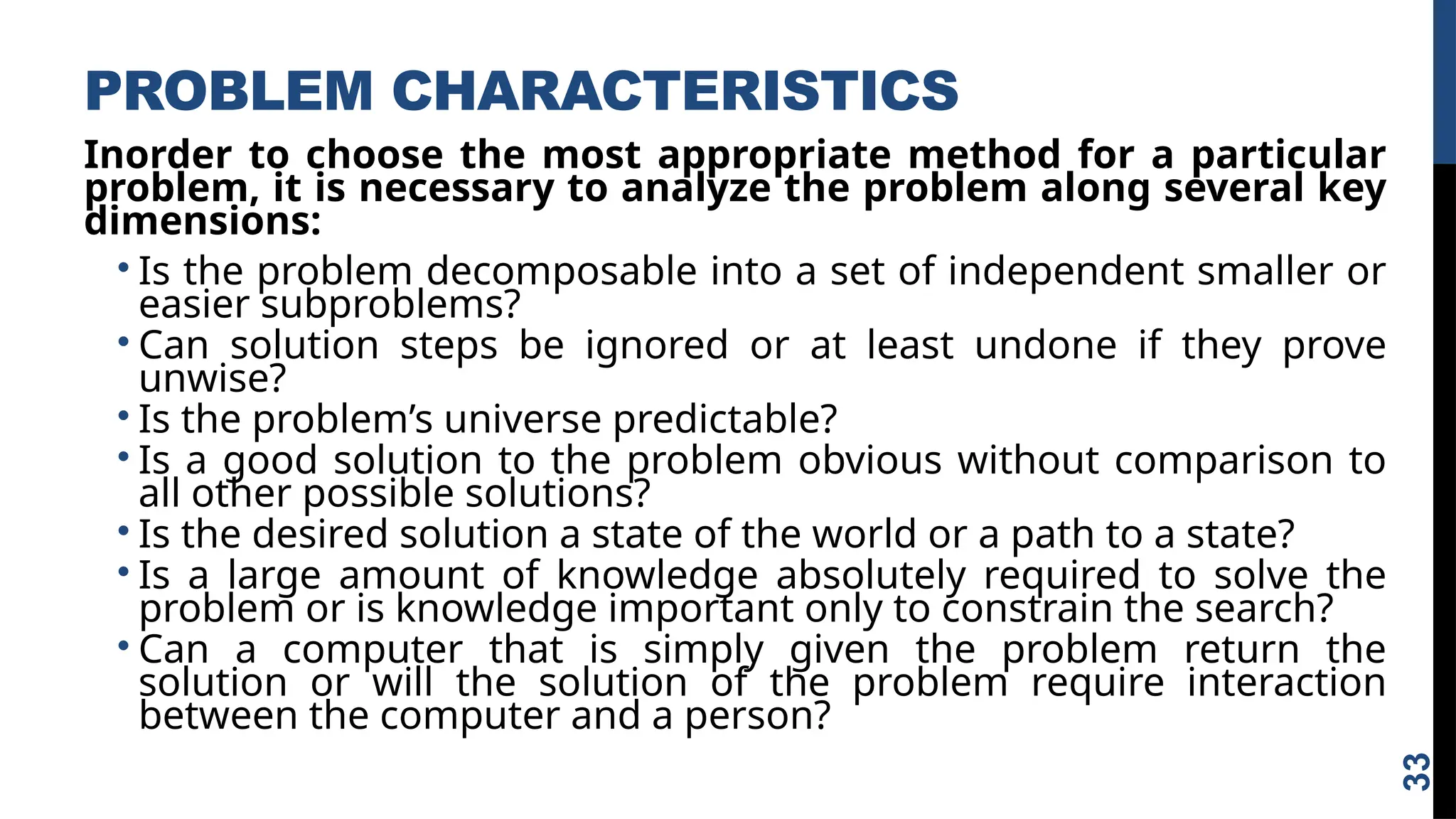PROBLEM CHARACTERISTICS
Inorder to choose the most appropriate method for a particular
problem, it is necessary to analyze the problem along several key
dimensions:
• Is the problem decomposable into a set of independent smaller or
easier subproblems?
• Can solution steps be ignored or at least undone if they prove
unwise?
• Is the problem’s universe predictable?
• Is a good solution to the problem obvious without comparison to
all other possible solutions?
• Is the desired solution a state of the world or a path to a state?
• Is a large amount of knowledge absolutely required to solve the
problem or is knowledge important only to constrain the search?
• Can a computer that is simply given the problem return the
solution or will the solution of the problem require interaction
between the computer and a person?
33
 
