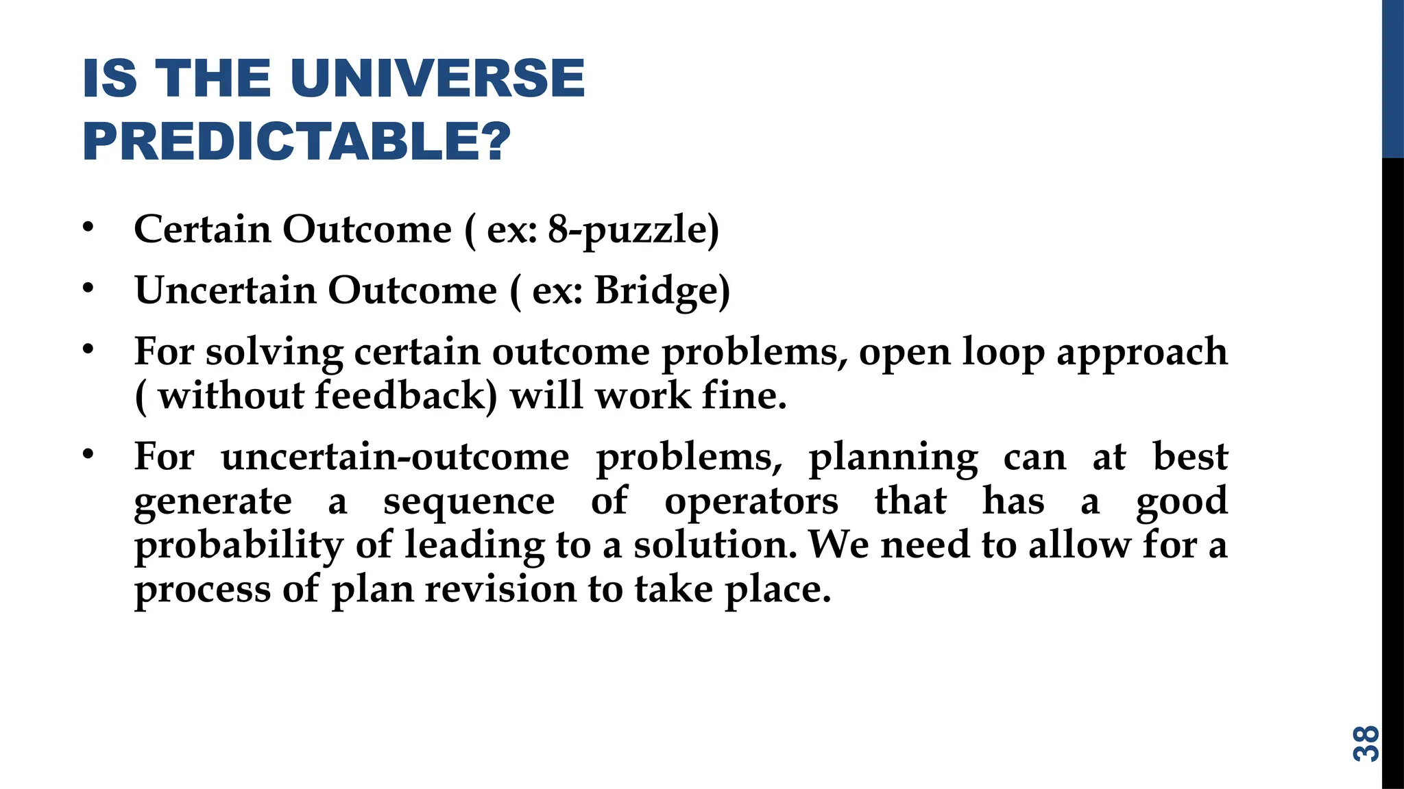 IS THE UNIVERSE
PREDICTABLE?
• Certain Outcome ( ex: 8-puzzle)
• Uncertain Outcome ( ex: Bridge)
• For solving certain outcome problems, open loop approach
( without feedback) will work fine.
• For uncertain-outcome problems, planning can at best
generate a sequence of operators that has a good
probability of leading to a solution. We need to allow for a
process of plan revision to take place.
38
 