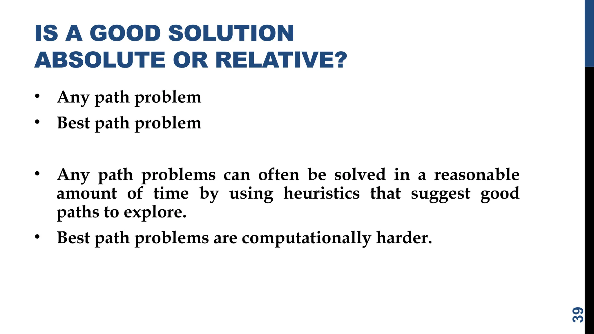 IS A GOOD SOLUTION
ABSOLUTE OR RELATIVE?
• Any path problem
• Best path problem
• Any path problems can often be solved in a reasonable
amount of time by using heuristics that suggest good
paths to explore.
• Best path problems are computationally harder.
39
 