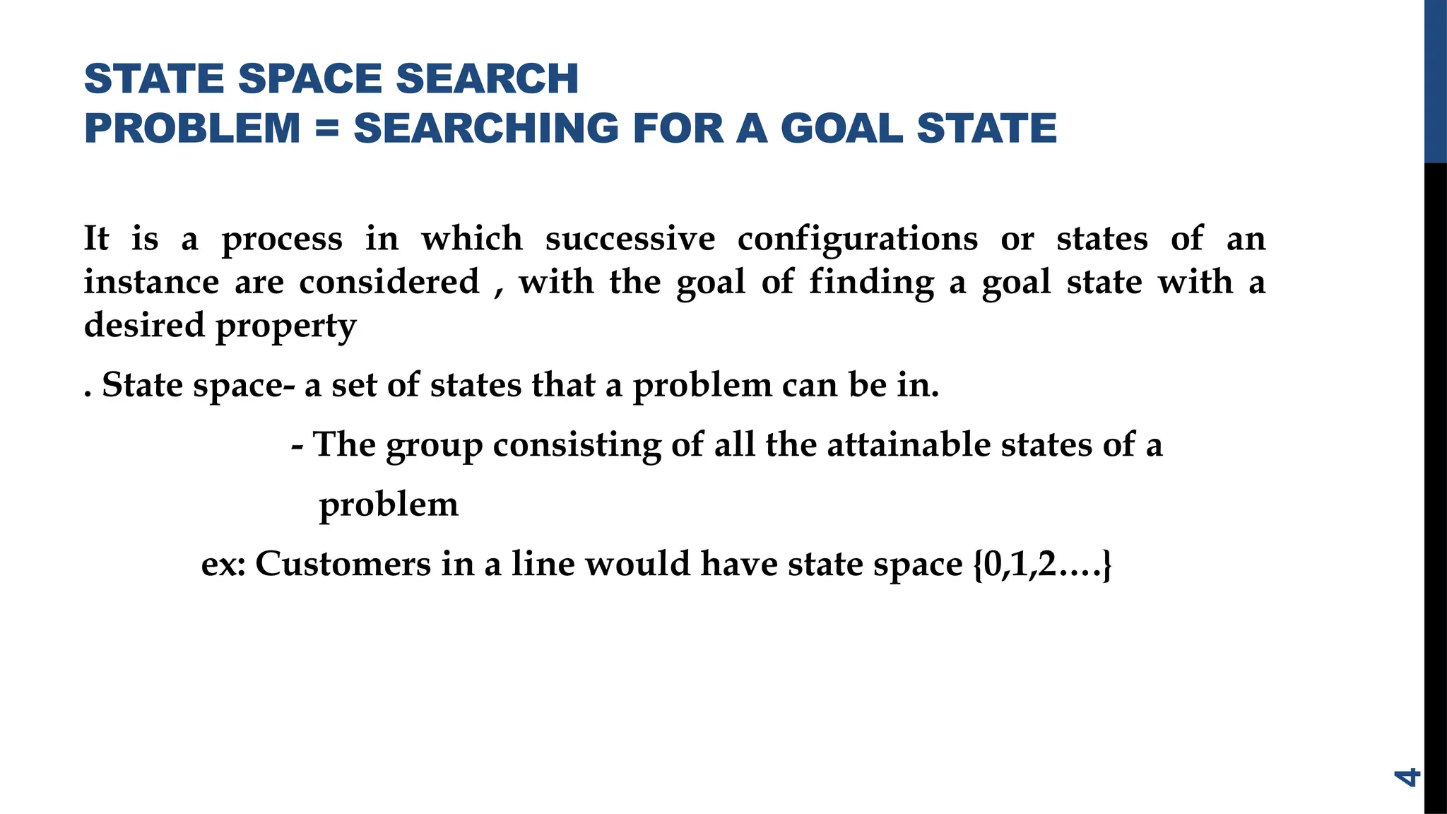 STATE SPACE SEARCH
PROBLEM = SEARCHING FOR A GOAL STATE
It is a process in which successive configurations or states of an
instance are considered , with the goal of finding a goal state with a
desired property
. State space- a set of states that a problem can be in.
- The group consisting of all the attainable states of a
problem
ex: Customers in a line would have state space {0,1,2….}
4
 