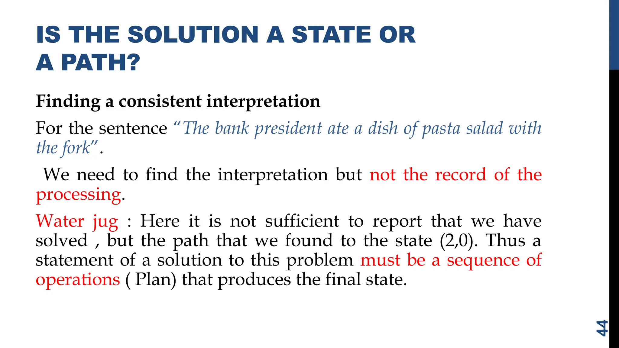 IS THE SOLUTION A STATE OR
A PATH?
Finding a consistent interpretation
For the sentence “The bank president ate a dish of pasta salad with
the fork”.
We need to find the interpretation but not the record of the
processing.
Water jug : Here it is not sufficient to report that we have
solved , but the path that we found to the state (2,0). Thus a
statement of a solution to this problem must be a sequence of
operations ( Plan) that produces the final state.
44
 